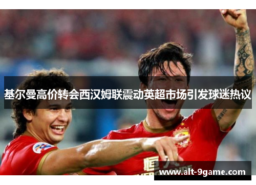 基尔曼高价转会西汉姆联震动英超市场引发球迷热议